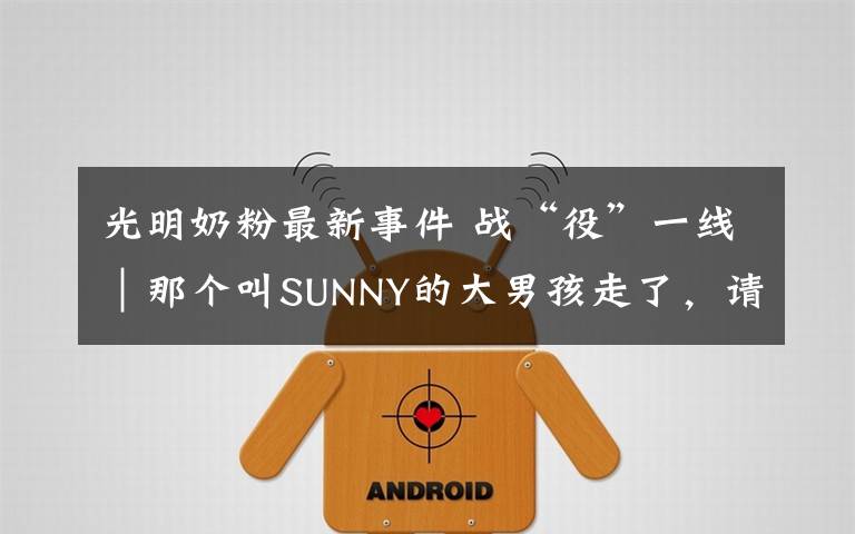 光明奶粉最新事件 战“役”一线｜那个叫SUNNY的大男孩走了，请记住他叫位洪明！