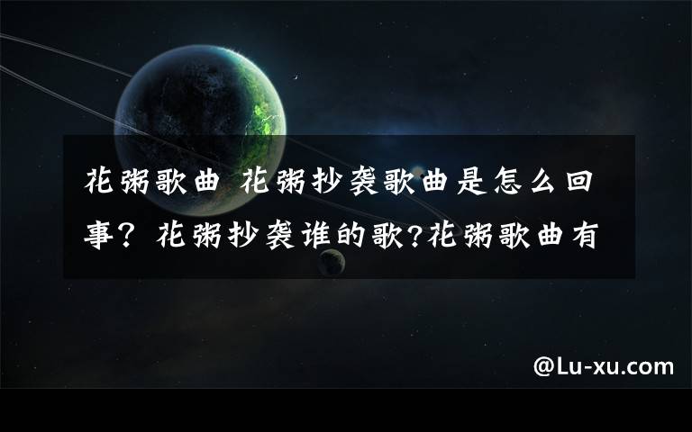 花粥歌曲 花粥抄袭歌曲是怎么回事？花粥抄袭谁的歌?花粥歌曲有哪些?