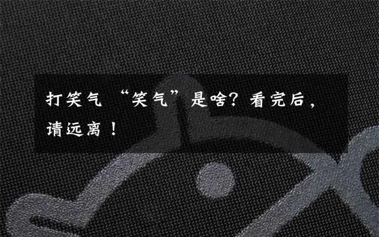 打笑气 “笑气”是啥？看完后，请远离！