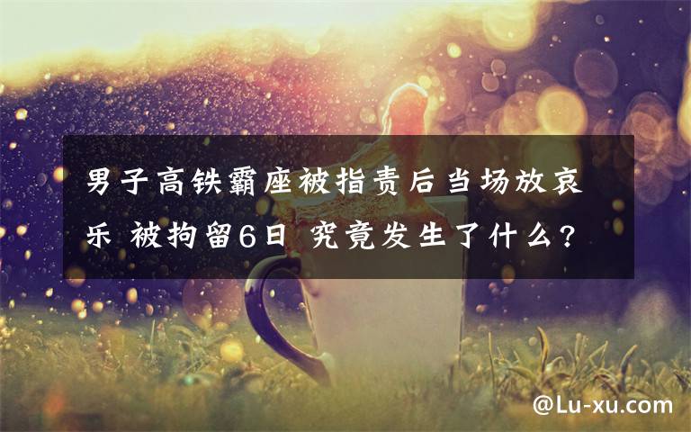 男子高铁霸座被指责后当场放哀乐 被拘留6日 究竟发生了什么?