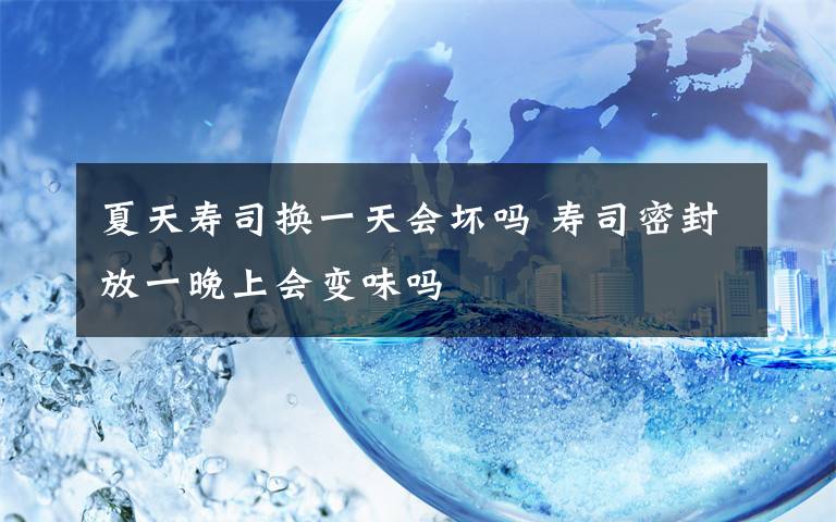 夏天寿司换一天会坏吗 寿司密封放一晚上会变味吗