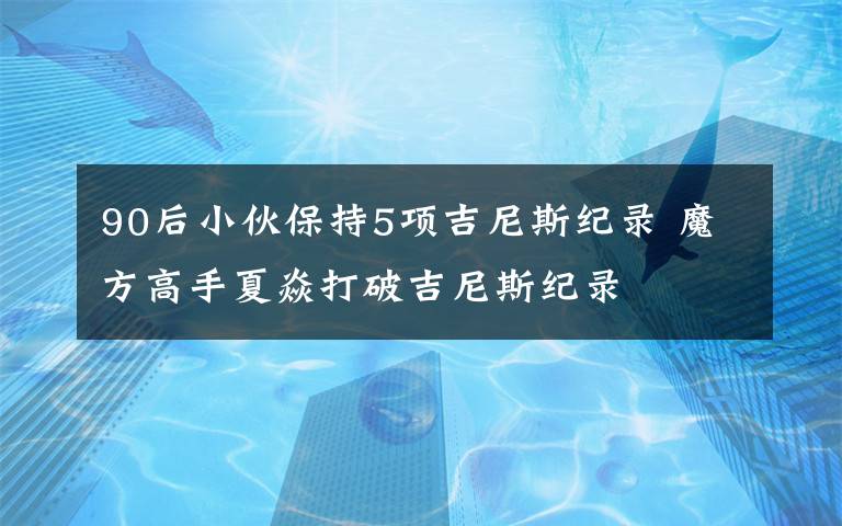 90后小伙保持5项吉尼斯纪录 魔方高手夏焱打破吉尼斯纪录