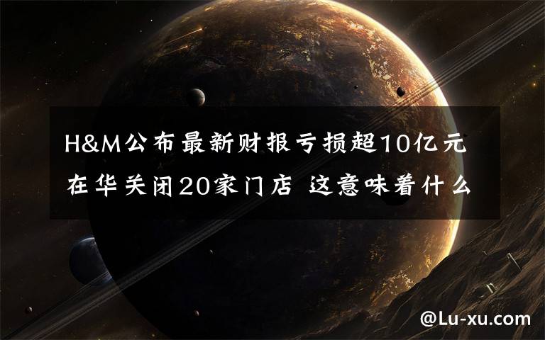 H&M公布最新财报亏损超10亿元 在华关闭20家门店 这意味着什么?