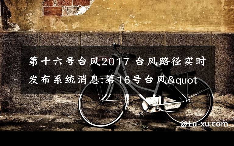 第十六号台风2017 台风路径实时发布系统消息:第16号台风"玛娃"登陆广东陆丰