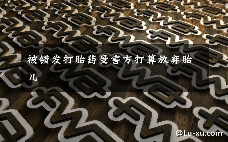 被错发打胎药受害方打算放弃胎儿