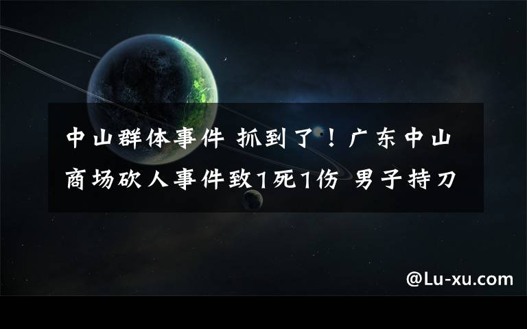 中山群体事件 抓到了！广东中山商场砍人事件致1死1伤 男子持刀乱砍后逃亡10小时被抓