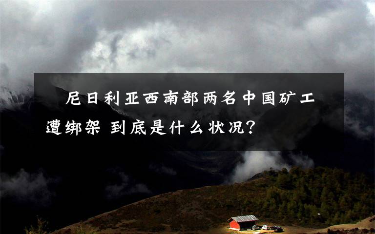 ​尼日利亚西南部两名中国矿工遭绑架 到底是什么状况？