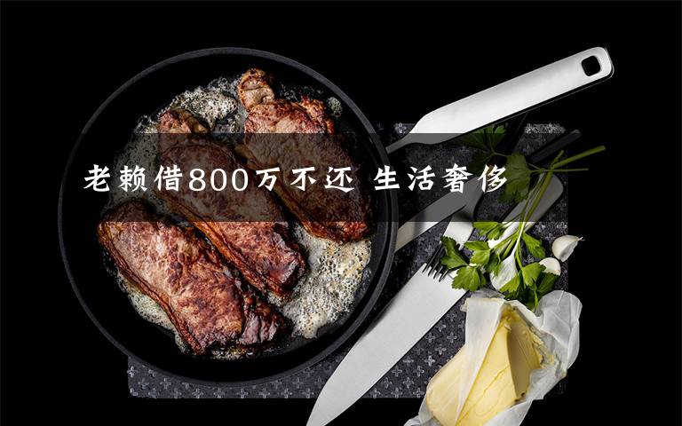 老赖借800万不还 生活奢侈