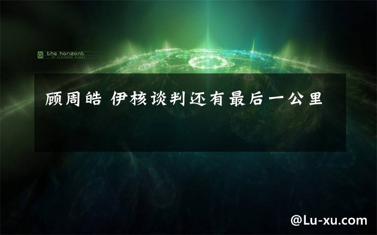 顾周皓 伊核谈判还有最后一公里