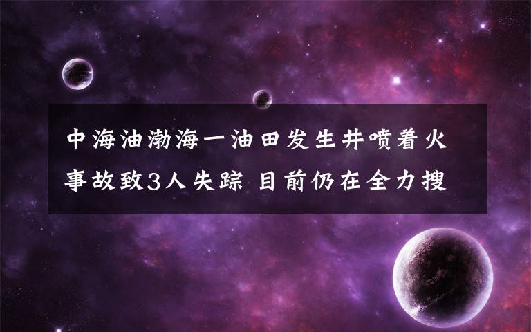 中海油渤海一油田发生井喷着火事故致3人失踪 目前仍在全力搜救 到底是什么状况？