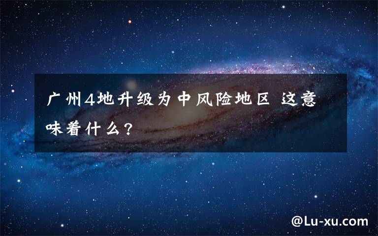 广州4地升级为中风险地区 这意味着什么?