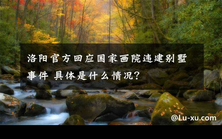 洛阳官方回应国家画院违建别墅事件 具体是什么情况？