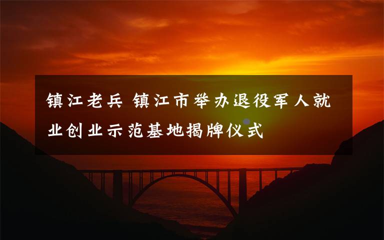 镇江老兵 镇江市举办退役军人就业创业示范基地揭牌仪式