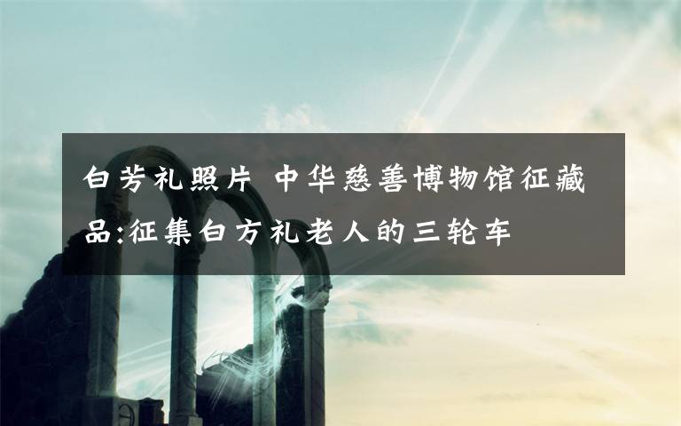 白芳礼照片 中华慈善博物馆征藏品:征集白方礼老人的三轮车