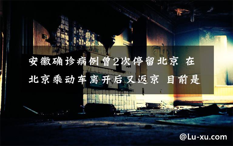 安徽确诊病例曾2次停留北京 在北京乘动车离开后又返京 目前是什么情况？