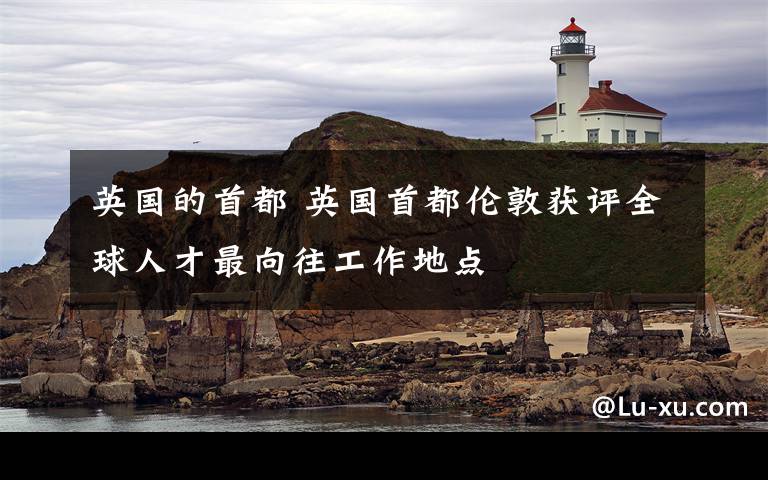 英国的首都 英国首都伦敦获评全球人才最向往工作地点