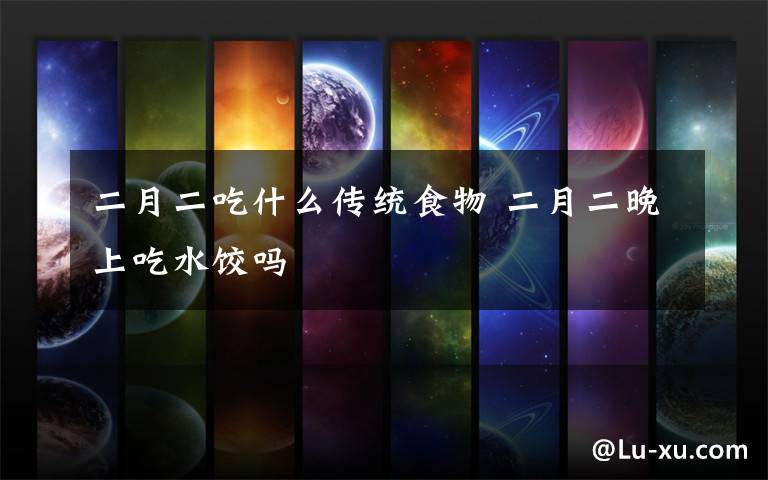 二月二吃什么传统食物 二月二晚上吃水饺吗