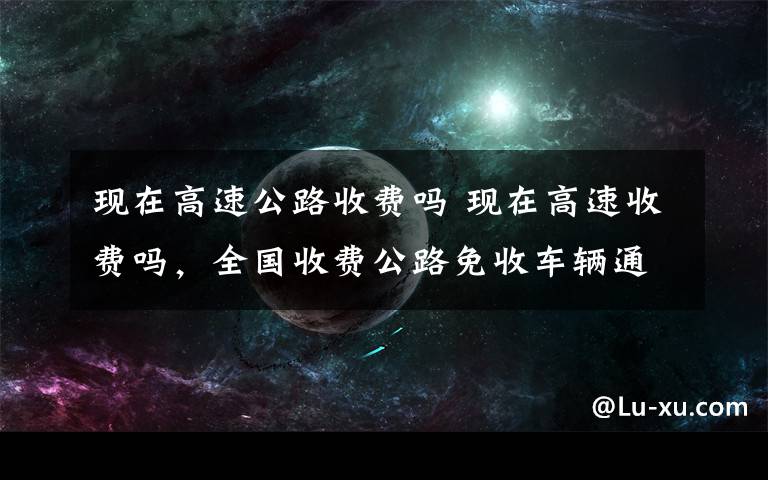 现在高速公路收费吗 现在高速收费吗，全国收费公路免收车辆通行费！