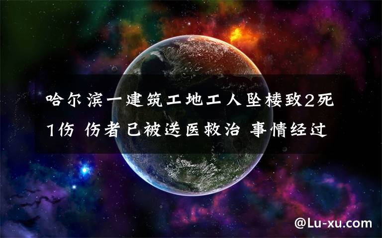 哈尔滨一建筑工地工人坠楼致2死1伤 伤者已被送医救治 事情经过真相揭秘！