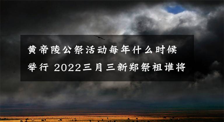 黄帝陵公祭活动每年什么时候举行 2022三月三新郑祭祖谁将出席
