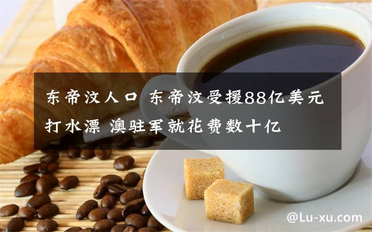 东帝汶人口 东帝汶受援88亿美元打水漂 澳驻军就花费数十亿