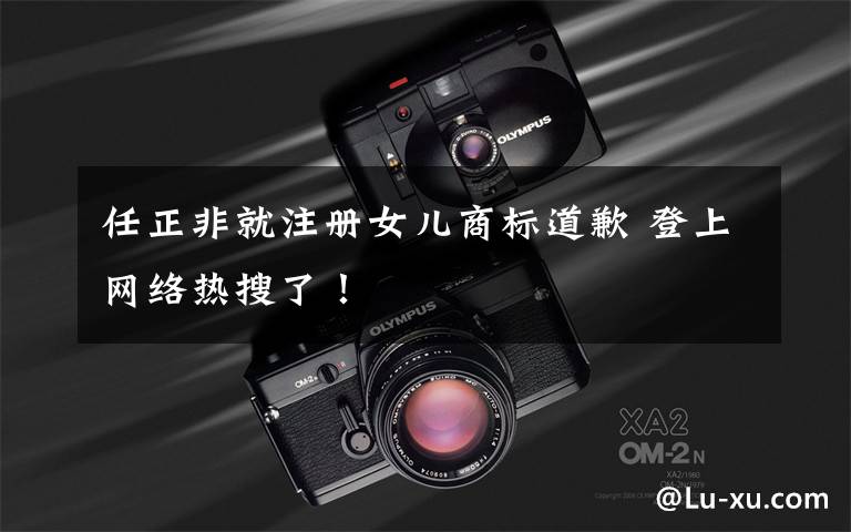任正非就注册女儿商标道歉 登上网络热搜了！