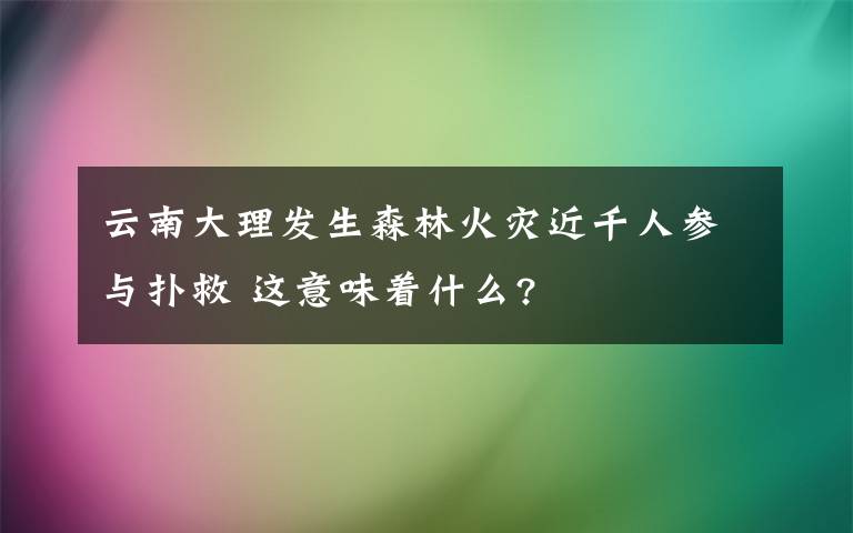 云南大理发生森林火灾近千人参与扑救 这意味着什么?