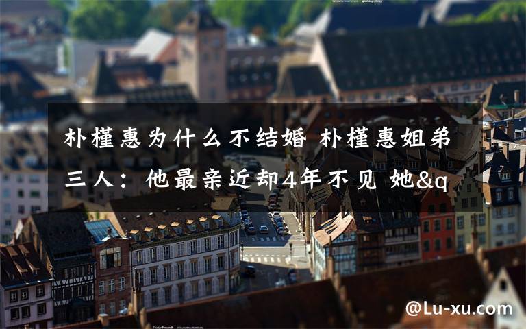 朴槿惠为什么不结婚 朴槿惠姐弟三人：他最亲近却4年不见 她"坑姐"30年