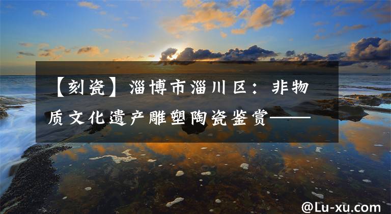 【刻瓷】淄博市淄川区：非物质文化遗产雕塑陶瓷鉴赏——日精灵