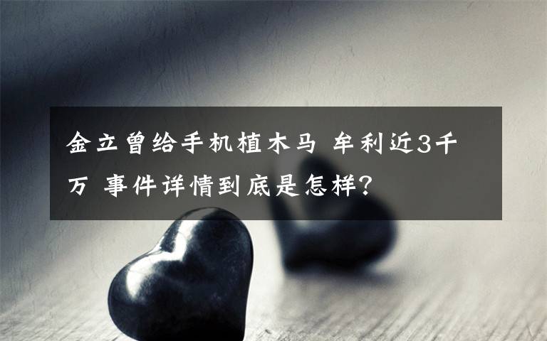 金立曾给手机植木马 牟利近3千万 事件详情到底是怎样？