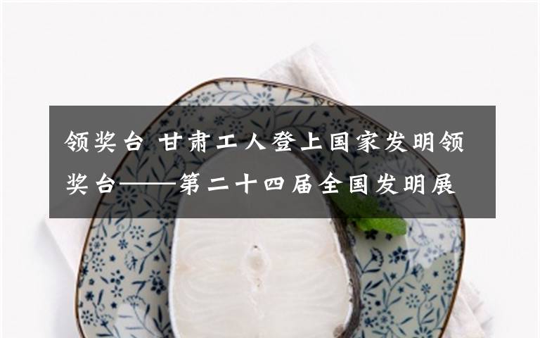 领奖台 甘肃工人登上国家发明领奖台——第二十四届全国发明展闭幕，甘肃获得13金34银47铜
