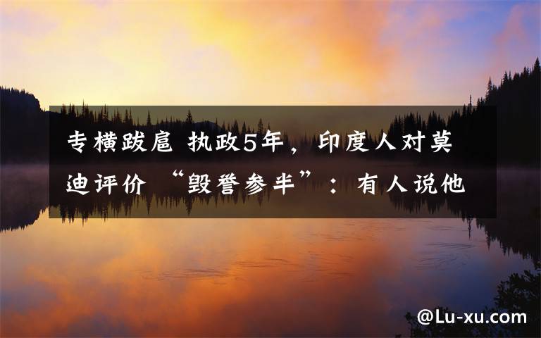 专横跋扈 执政5年，印度人对莫迪评价 “毁誉参半”：有人说他锐意改革 有人说他专横跋扈