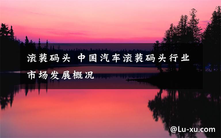 滚装码头 中国汽车滚装码头行业市场发展概况