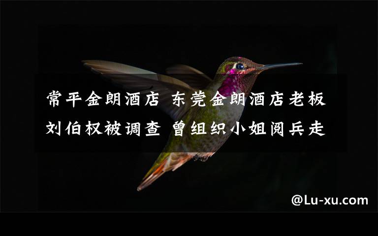 常平金朗酒店 东莞金朗酒店老板刘伯权被调查 曾组织小姐阅兵走红网络