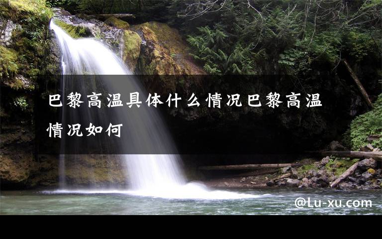 巴黎高温具体什么情况巴黎高温情况如何