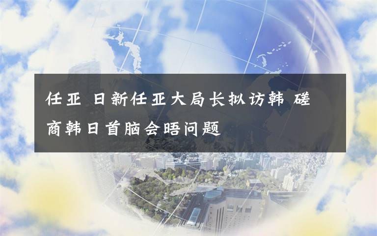 任亚 日新任亚大局长拟访韩 磋商韩日首脑会晤问题