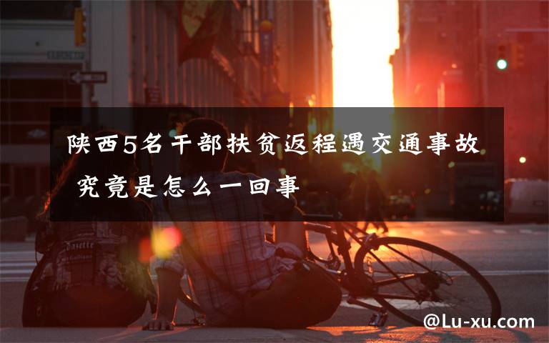 陕西5名干部扶贫返程遇交通事故 究竟是怎么一回事