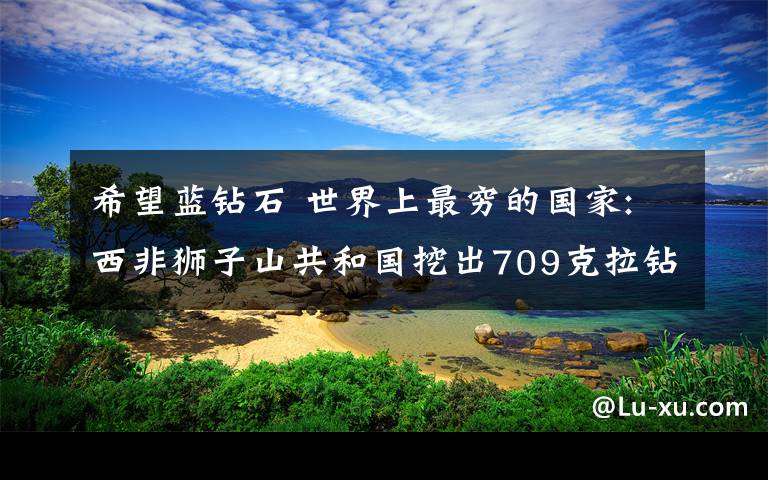 希望蓝钻石 世界上最穷的国家:西非狮子山共和国挖出709克拉钻石希望翻身