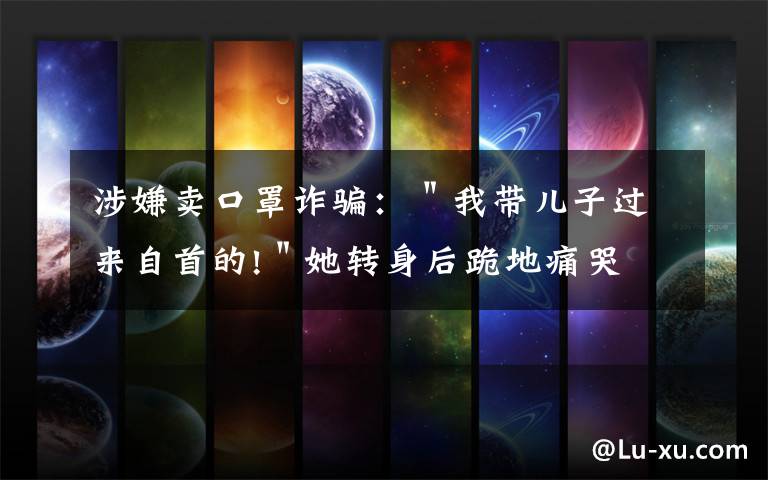 涉嫌卖口罩诈骗：＂我带儿子过来自首的!＂她转身后跪地痛哭
