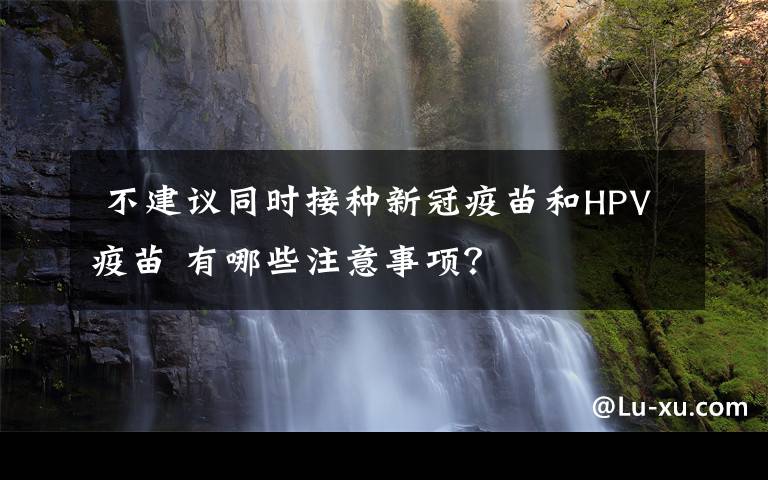  不建议同时接种新冠疫苗和HPV疫苗 有哪些注意事项？