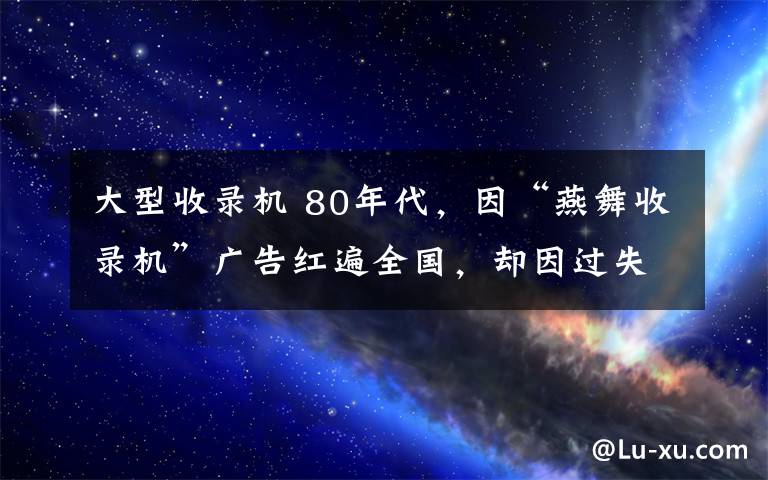 大型收录机 80年代，因“燕舞收录机”广告红遍全国，却因过失杀人入狱4年