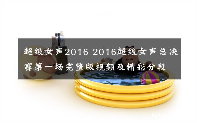 超级女声2016 2016超级女声总决赛第一场完整版视频及精彩分段视频回顾