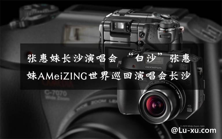 张惠妹长沙演唱会 “白沙”张惠妹AMeiZING世界巡回演唱会长沙站