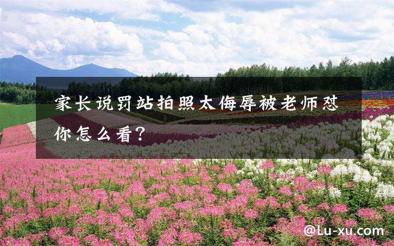  家长说罚站拍照太侮辱被老师怼 你怎么看？