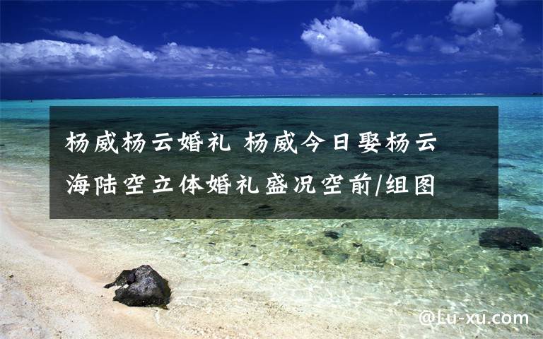 杨威杨云婚礼 杨威今日娶杨云 海陆空立体婚礼盛况空前/组图