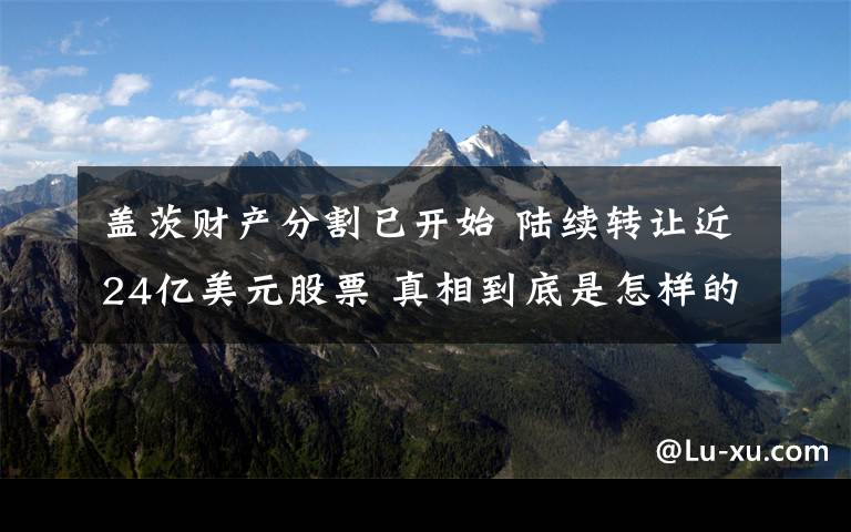 盖茨财产分割已开始 陆续转让近24亿美元股票 真相到底是怎样的？