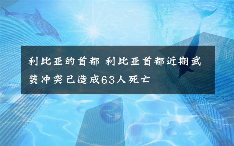 利比亚的首都 利比亚首都近期武装冲突已造成63人死亡