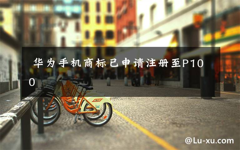  华为手机商标已申请注册至P100