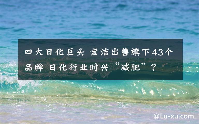 四大日化巨头 宝洁出售旗下43个品牌 日化行业时兴“减肥”？
