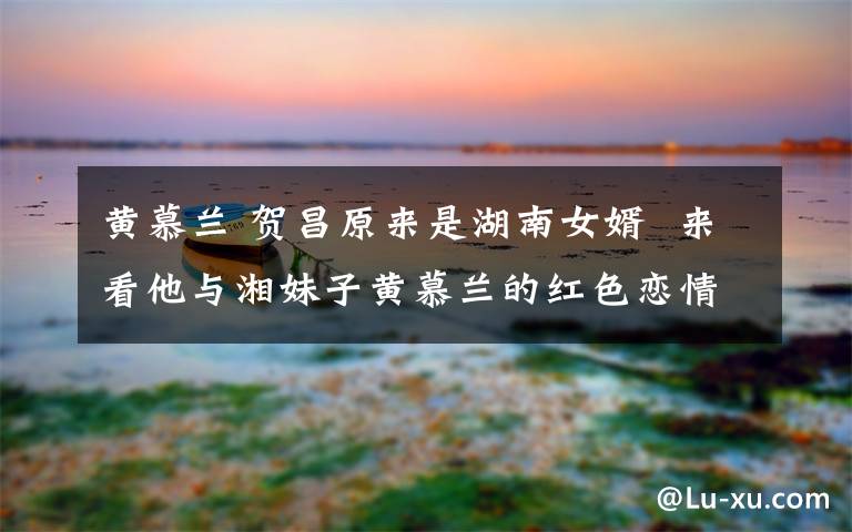黄慕兰 贺昌原来是湖南女婿 来看他与湘妹子黄慕兰的红色恋情